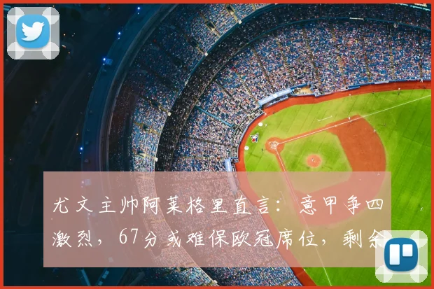 尤文主帅阿莱格里直言：意甲争四激烈，67分或难保欧冠席位，剩余赛程成关键