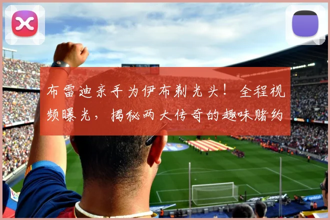 布雷迪亲手为伊布剃光头！全程视频曝光，揭秘两大传奇的趣味赌约细节与结果