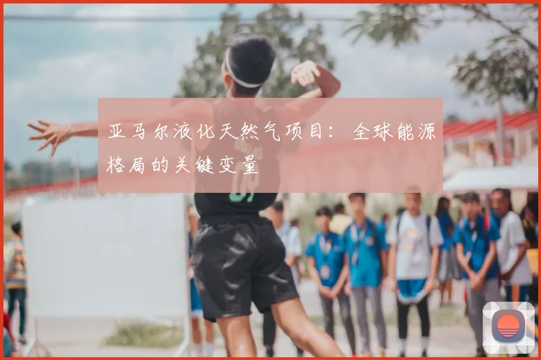 亚马尔液化天然气项目：全球能源格局的关键变量