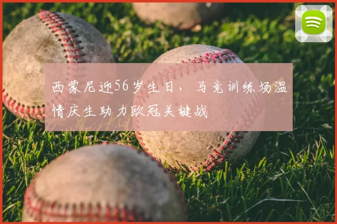 西蒙尼迎56岁生日，马竞训练场温情庆生助力欧冠关键战