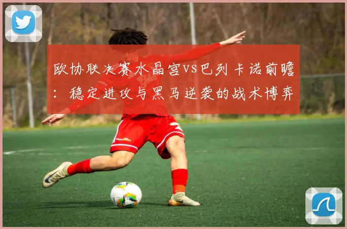 欧协联决赛水晶宫vs巴列卡诺前瞻:稳定进攻与黑马逆袭的战术博弈