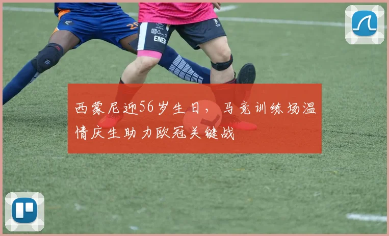 西蒙尼迎56岁生日，马竞训练场温情庆生助力欧冠关键战