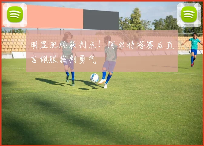明显犯规获判点！阿尔特塔赛后直言佩服裁判勇气