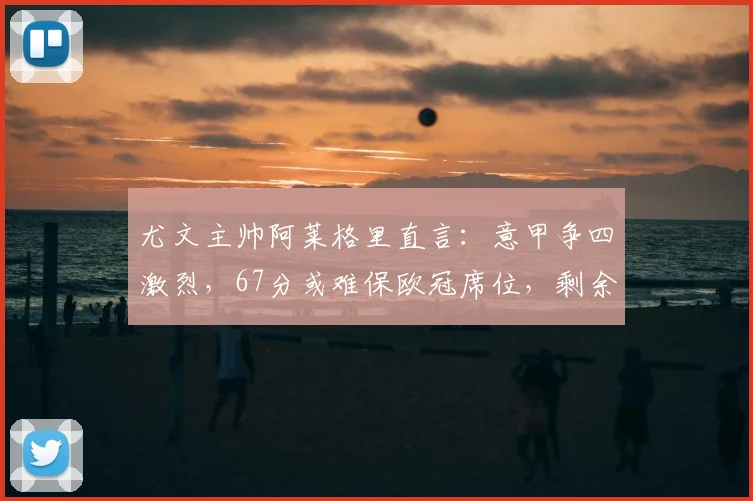 尤文主帅阿莱格里直言：意甲争四激烈，67分或难保欧冠席位，剩余赛程成关键