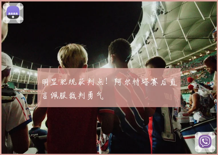 明显犯规获判点！阿尔特塔赛后直言佩服裁判勇气